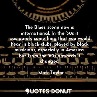 The Blues scene now is international. In the &#39;50s it was purely something that you would hear in black clubs, played by black musicians, especially in America. But from the &#39;60s onwards it changed.