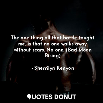 The one thing all that battle taught me, is that no one walks away without scars. No one. (Bad Moon Rising)