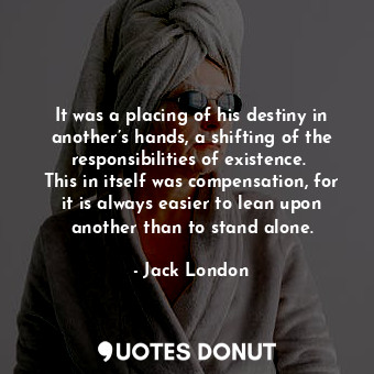 It was a placing of his destiny in another’s hands, a shifting of the responsibilities of existence.  This in itself was compensation, for it is always easier to lean upon another than to stand alone.