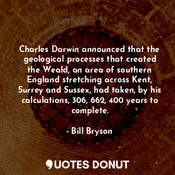 Charles Darwin announced that the geological processes that created the Weald, an area of southern England stretching across Kent, Surrey and Sussex, had taken, by his calculations, 306, 662, 400 years to complete.