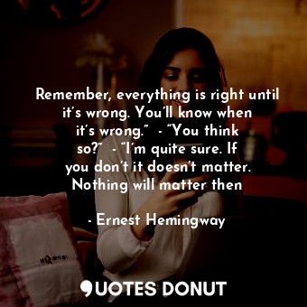 Remember, everything is right until it’s wrong. You’ll know when it’s wrong.”  - “You think so?”  - “I’m quite sure. If you don’t it doesn’t matter. Nothing will matter then