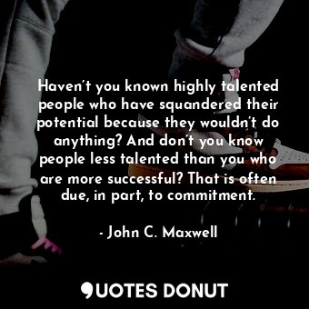 Haven’t you known highly talented people who have squandered their potential because they wouldn’t do anything? And don’t you know people less talented than you who are more successful? That is often due, in part, to commitment.