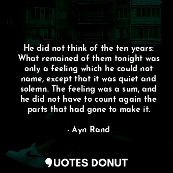 He did not think of the ten years: What remained of them tonight was only a feeling which he could not name, except that it was quiet and solemn. The feeling was a sum, and he did not have to count again the parts that had gone to make it.