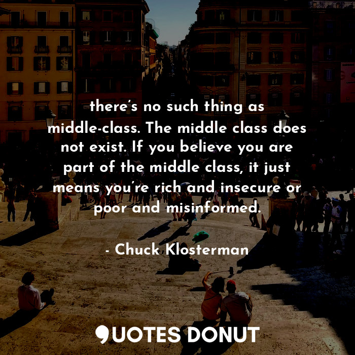 there’s no such thing as middle-class. The middle class does not exist. If you believe you are part of the middle class, it just means you’re rich and insecure or poor and misinformed.