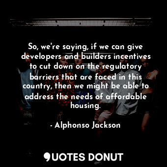 So, we&#39;re saying, if we can give developers and builders incentives to cut down on the regulatory barriers that are faced in this country, then we might be able to address the needs of affordable housing.