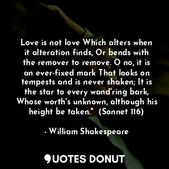 Love is not love Which alters when it alteration finds, Or bends with the remover to remove. O no, it is an ever-fixed mark That looks on tempests and is never shaken; It is the star to every wand'ring bark, Whose worth's unknown, although his height be taken."  (Sonnet 116)