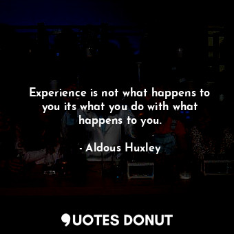 Experience is not what happens to you its what you do with what happens to you.