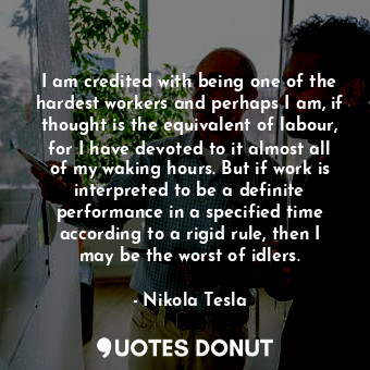 I am credited with being one of the hardest workers and perhaps I am, if thought is the equivalent of labour, for I have devoted to it almost all of my waking hours. But if work is interpreted to be a definite performance in a specified time according to a rigid rule, then I may be the worst of idlers.