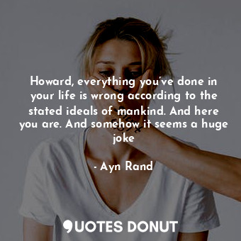 Howard, everything you’ve done in your life is wrong according to the stated ideals of mankind. And here you are. And somehow it seems a huge joke