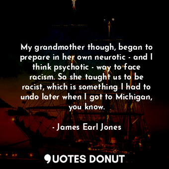 My grandmother though, began to prepare in her own neurotic - and I think psychotic - way to face racism. So she taught us to be racist, which is something I had to undo later when I got to Michigan, you know.