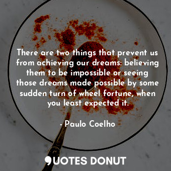 There are two things that prevent us from achieving our dreams: believing them to be impossible or seeing those dreams made possible by some sudden turn of wheel fortune, when you least expected it.