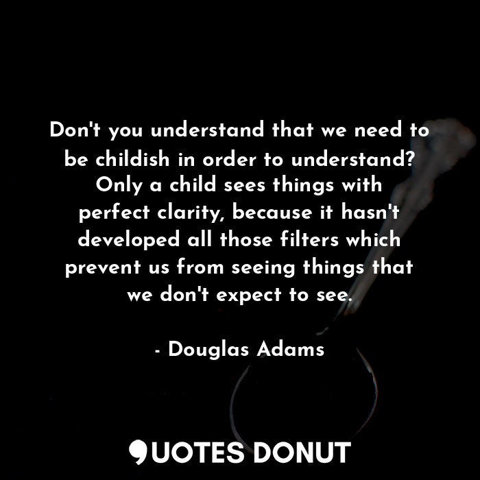 Don't you understand that we need to be childish in order to understand? Only a child sees things with perfect clarity, because it hasn't developed all those filters which prevent us from seeing things that we don't expect to see.
