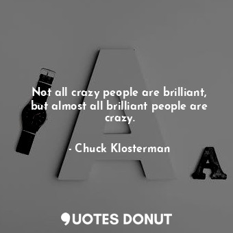 Not all crazy people are brilliant, but almost all brilliant people are crazy.