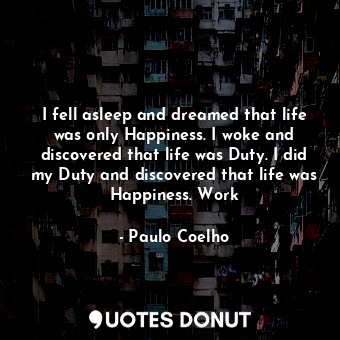 I fell asleep and dreamed that life was only Happiness. I woke and discovered that life was Duty. I did my Duty and discovered that life was Happiness. Work