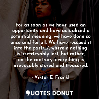 For as soon as we have used an opportunity and have actualized a potential meaning, we have done so once and for all. We have rescued it into the past/.../, wherein nothing is irretrievably lost, but rather, on the contrary, everything is irrevocably stored and treasured.