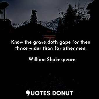 Know the grave doth gape for thee thrice wider than for other men.
