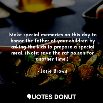 Make special memories on this day to honor the father of your children by asking the kids to prepare a special meal. (Note: save the rat poison for another time.) 