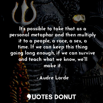 It&#39;s possible to take that as a personal metaphor and then multiply it to a people, a race, a sex, a time. If we can keep this thing going long enough, if we can survive and teach what we know, we&#39;ll make it.