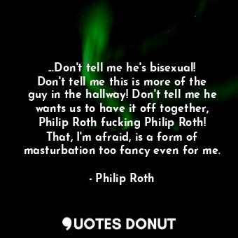 ...Don't tell me he's bisexual! Don't tell me this is more of the guy in the hallway! Don't tell me he wants us to have it off together, Philip Roth fucking Philip Roth! That, I'm afraid, is a form of masturbation too fancy even for me.