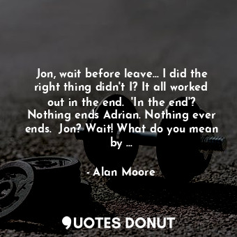 Jon, wait before leave... I did the right thing didn't I? It all worked out in the end.  'In the end'? Nothing ends Adrian. Nothing ever ends.  Jon? Wait! What do you mean by ...