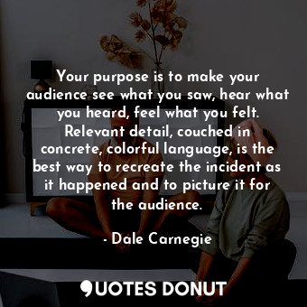 Your purpose is to make your audience see what you saw, hear what you heard, feel what you felt. Relevant detail, couched in concrete, colorful language, is the best way to recreate the incident as it happened and to picture it for the audience.