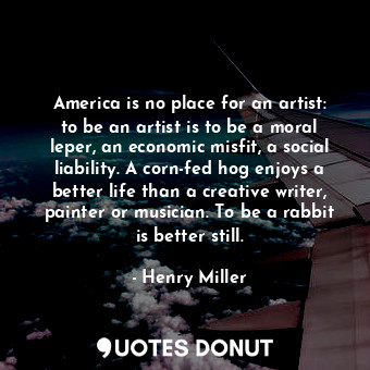 America is no place for an artist: to be an artist is to be a moral leper, an economic misfit, a social liability. A corn-fed hog enjoys a better life than a creative writer, painter or musician. To be a rabbit is better still.