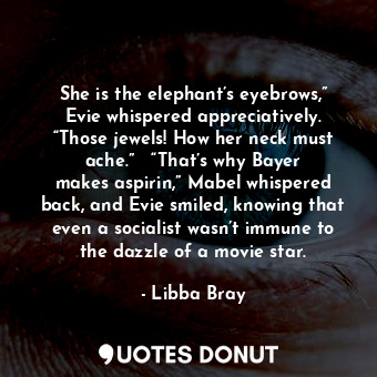 She is the elephant’s eyebrows,” Evie whispered appreciatively. “Those jewels! How her neck must ache.”   “That’s why Bayer makes aspirin,” Mabel whispered back, and Evie smiled, knowing that even a socialist wasn’t immune to the dazzle of a movie star.