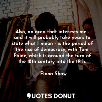 Also, an area that interests me - and it will probably take years to state what I mean - is the period of the rise of democracy, with Tom Paine, which is around the turn of the 18th century into the 19th.