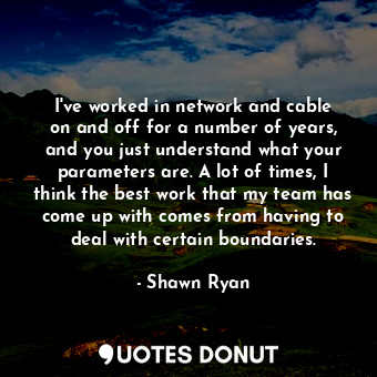 I&#39;ve worked in network and cable on and off for a number of years, and you just understand what your parameters are. A lot of times, I think the best work that my team has come up with comes from having to deal with certain boundaries.