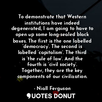 To demonstrate that Western institutions have indeed degenerated, I am going to have to open up some long-sealed black boxes. The first is the one labelled ‘democracy’. The second is labelled ‘capitalism’. The third is ‘the rule of law’. And the fourth is ‘civil society’. Together, they are the key components of our civilization.