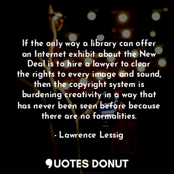 If the only way a library can offer an Internet exhibit about the New Deal is to hire a lawyer to clear the rights to every image and sound, then the copyright system is burdening creativity in a way that has never been seen before because there are no formalities.