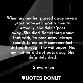 When my mother passed away several years ago—well, wait a minute. Actually, she didn’t ‘pass away.’ She died. Something about that verb, ‘to pass away’ always sounds to me as if someone just drifted through the wallpaper. No, my mother did not pass away. She definitely died.