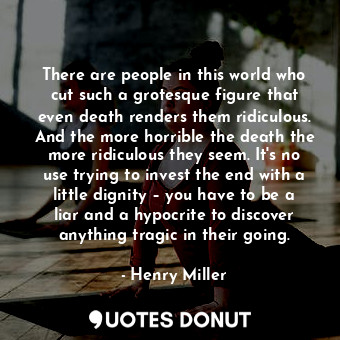 There are people in this world who cut such a grotesque figure that even death renders them ridiculous. And the more horrible the death the more ridiculous they seem. It's no use trying to invest the end with a little dignity – you have to be a liar and a hypocrite to discover anything tragic in their going.