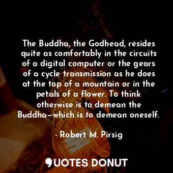 The Buddha, the Godhead, resides quite as comfortably in the circuits of a digital computer or the gears of a cycle transmission as he does at the top of a mountain or in the petals of a flower. To think otherwise is to demean the Buddha—which is to demean oneself.