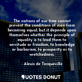 The nations of our time cannot prevent the conditions of men from becoming equal; but it depends upon themselves whether the principle of equality is to lead them to servitude or freedom, to knowledge or barbarism, to prosperity or to wretchedness.