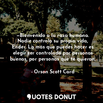 —Bienvenido a la raza humana. Nadie controla su propia vida, Ender. Lo más que puedes hacer es elegir ser controlado por personas buenas, por personas que te quieran.