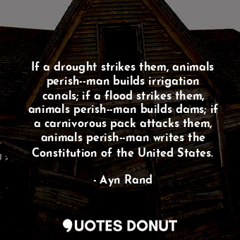 If a drought strikes them, animals perish--man builds irrigation canals; if a flood strikes them, animals perish--man builds dams; if a carnivorous pack attacks them, animals perish--man writes the Constitution of the United States.