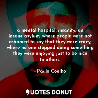 a mental hospital, insanity, an insane asylum, where people were not ashamed to say that they were crazy, where no one stopped doing something they were enjoying just to be nice to others.