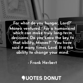 For what do you hunger, Lord?” Moneo ventured. “For a humankind which can make truly long-term decisions. Do you know the key to that ability, Moneo?” “You have said it many times, Lord. It is the ability to change your mind.