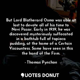 But Lord Blatherard Osmo was able at last to devote all of his time to Novi Pazar. Early in 1939, he was discovered mysteriously suffocated in a bathtub full of tapioca pudding, at the home of a Certain Viscountess. Some have seen in this the hand of the Firm.