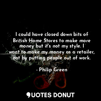 I could have closed down bits of British Home Stores to make more money but it&#39;s not my style. I want to make my money as a retailer, not by putting people out of work.