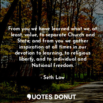 From you we have learned what we, at least, value, to separate Church and State; and from you we gather inspiration at all times in our devotion to learning, to religious liberty, and to individual and National freedom.