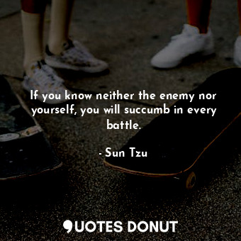 If you know neither the enemy nor yourself, you will succumb in every battle.
