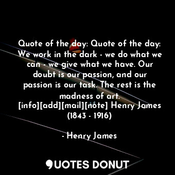 Quote of the day: Quote of the day: We work in the dark - we do what we can - we give what we have. Our doubt is our passion, and our passion is our task. The rest is the madness of art. [info][add][mail][note] Henry James (1843 - 1916)