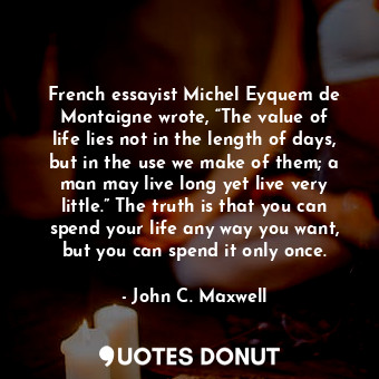 French essayist Michel Eyquem de Montaigne wrote, “The value of life lies not in the length of days, but in the use we make of them; a man may live long yet live very little.” The truth is that you can spend your life any way you want, but you can spend it only once.