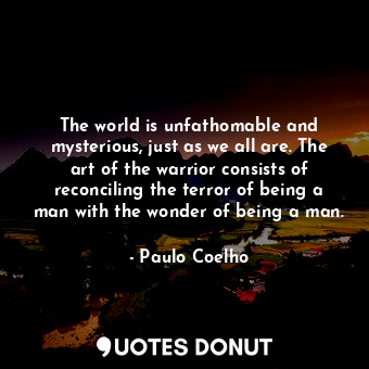 The world is unfathomable and mysterious, just as we all are. The art of the warrior consists of reconciling the terror of being a man with the wonder of being a man.