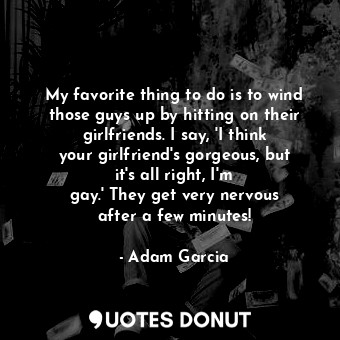 My favorite thing to do is to wind those guys up by hitting on their girlfriends. I say, &#39;I think your girlfriend&#39;s gorgeous, but it&#39;s all right, I&#39;m gay.&#39; They get very nervous after a few minutes!