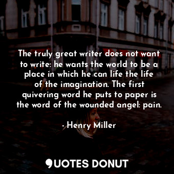 The truly great writer does not want to write: he wants the world to be a place in which he can life the life of the imagination. The first quivering word he puts to paper is the word of the wounded angel: pain.