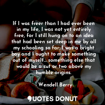 If I was freer than I had ever been in my life, I was not yet entirely free, for I still hung on to an idea that had been set deep in me by all my schooling so far: I was a bright boy and I ought to make something out of myself... something else that would be a cut or two above my humble origins.