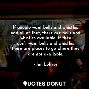 If people want bells and whistles and all of that, there are bells and whistles available. If they don&#39;t want bells and whistles there are places to go where they are not available.